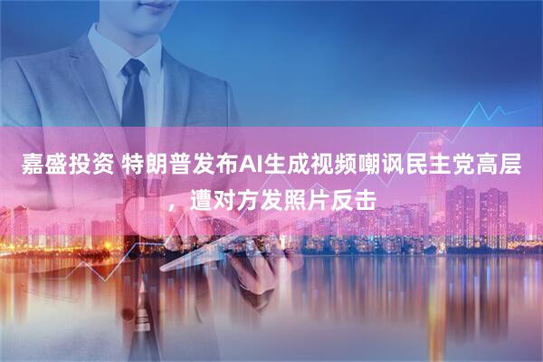 嘉盛投资 特朗普发布AI生成视频嘲讽民主党高层，遭对方发照片反击