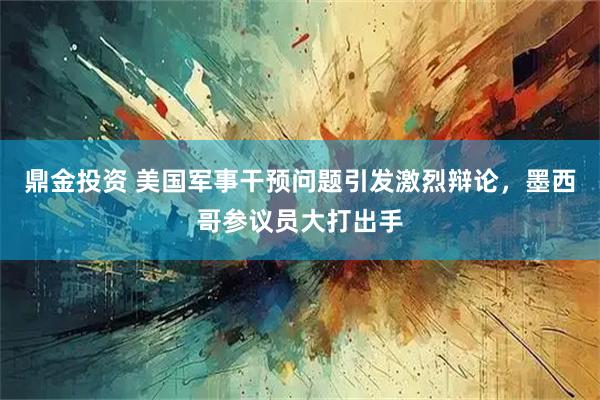 鼎金投资 美国军事干预问题引发激烈辩论，墨西哥参议员大打出手
