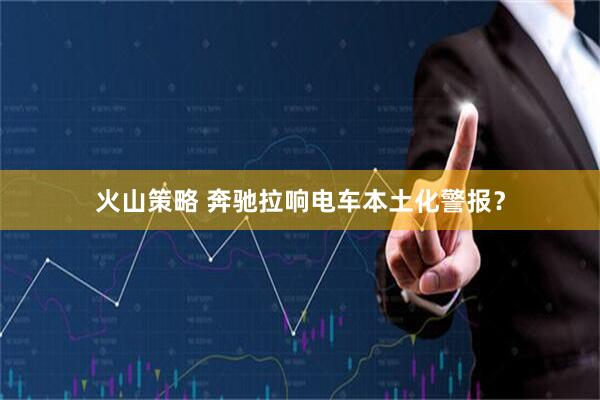 火山策略 奔驰拉响电车本土化警报？