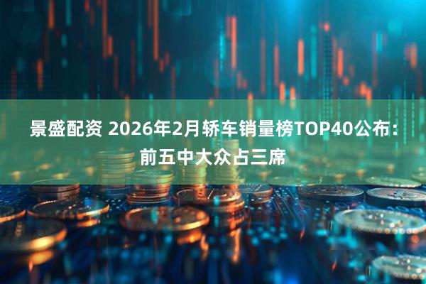 景盛配资 2026年2月轿车销量榜TOP40公布：前五中大众占三席