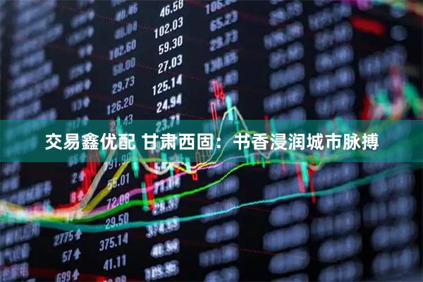 交易鑫优配 甘肃西固：书香浸润城市脉搏