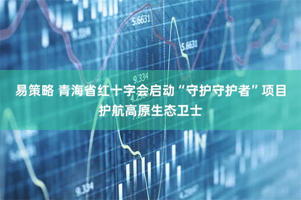 易策略 青海省红十字会启动“守护守护者”项目护航高原生态卫士