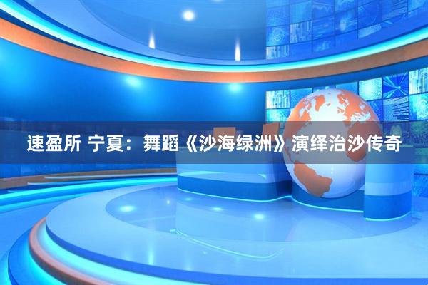 速盈所 宁夏：舞蹈《沙海绿洲》演绎治沙传奇